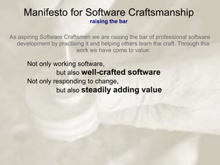 Manifesto for Software Craftsmanship
                               raising the bar

As aspiring Software Craftsmen we are raising the bar of professional software
  development by practising it and helping others learn the craft. Through this
                          work we have come to value:

      Not only working software,
                but also well-crafted software
      Not only responding to change,
                but also steadily adding value
 