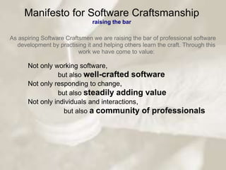 Manifesto for Software Craftsmanship
                               raising the bar

As aspiring Software Craftsmen we are raising the bar of professional software
  development by practising it and helping others learn the craft. Through this
                          work we have come to value:

      Not only working software,
                but also well-crafted software
      Not only responding to change,
                but also steadily adding value
      Not only individuals and interactions,
                  but also a community of professionals
 