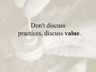 Don't discuss
practices, discuss value.
 