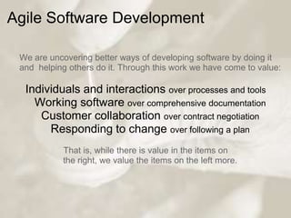 Agile Software Development

 We are uncovering better ways of developing software by doing it
 and helping others do it. Through this work we have come to value:

  Individuals and interactions over processes and tools
    Working software over comprehensive documentation
     Customer collaboration over contract negotiation
       Responding to change over following a plan
            That is, while there is value in the items on
            the right, we value the items on the left more.
 