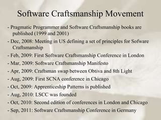 Software Craftsmanship Movement
- Pragmatic Programmer and Software Craftsmanship books are
   published (1999 and 2001)
- Dec, 2008: Meeting in US defining a set of principles for Sofware
   Craftsmanship
- Feb, 2009: First Software Craftsmanship Conference in London
- Mar, 2009: Software Craftsmanship Manifesto
- Apr, 2009: Craftsman swap between Obtiva and 8th Light
- Aug, 2009: First SCNA conference in Chicago
- Oct, 2009: Apprenticeship Patterns is published
- Aug, 2010: LSCC was founded
- Oct, 2010: Second edition of conferences in London and Chicago
- Sep, 2011: Software Craftsmanship Conference in Germany
 