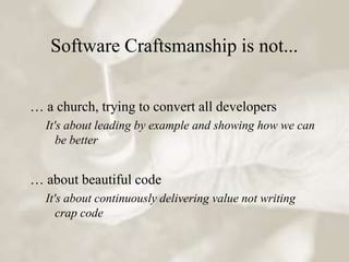 Software Craftsmanship is not...


… a church, trying to convert all developers
  It's about leading by example and showing how we can
     be better


… about beautiful code
  It's about continuously delivering value not writing
     crap code
 