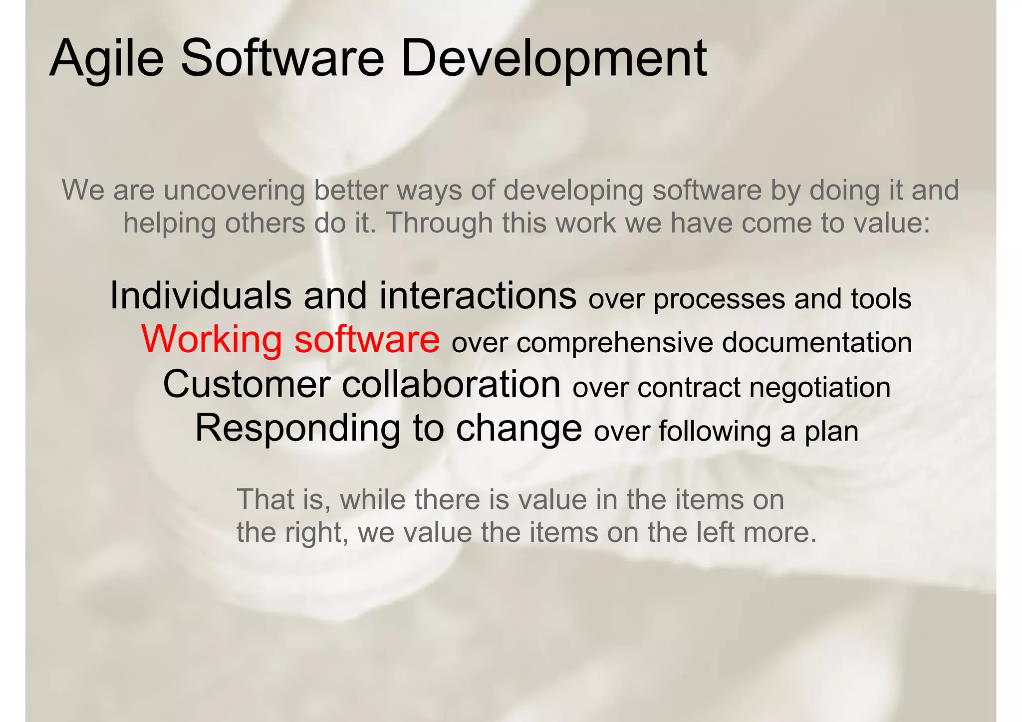 Agile Software Development

We are uncovering better ways of developing software by doing it and
    helping others do it. Through this work we have come to value:

   Individuals and interactions over processes and tools
     Working software over comprehensive documentation
      Customer collaboration over contract negotiation
        Responding to change over following a plan
             That is, while there is value in the items on
             the right, we value the items on the left more.
 
