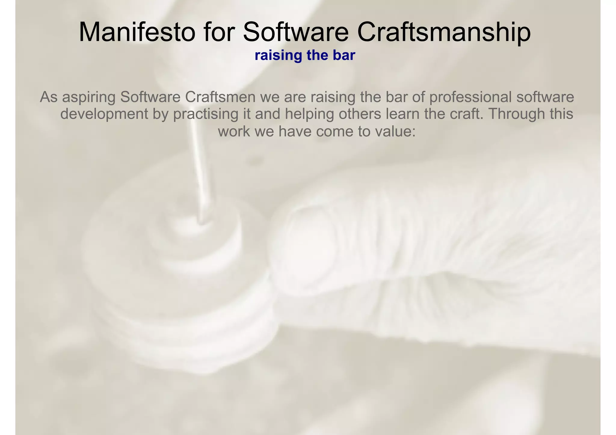 Manifesto for Software Craftsmanship
                                raising the bar

As aspiring Software Craftsmen we are raising the bar of professional software
   development by practising it and helping others learn the craft. Through this
                          work we have come to value:
 