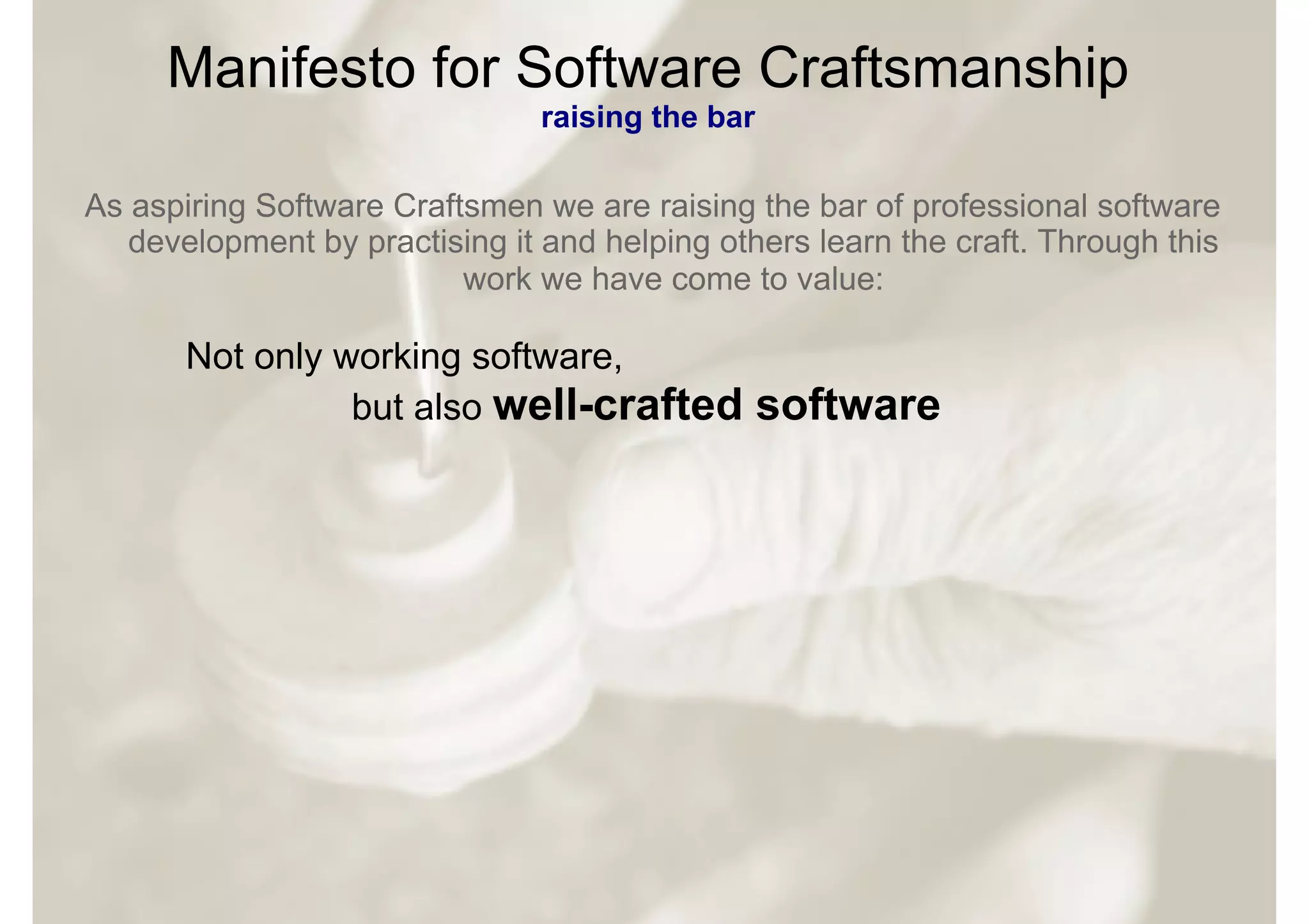 Manifesto for Software Craftsmanship
                                raising the bar

As aspiring Software Craftsmen we are raising the bar of professional software
   development by practising it and helping others learn the craft. Through this
                          work we have come to value:

       Not only working software,
                 but also well-crafted            software
 