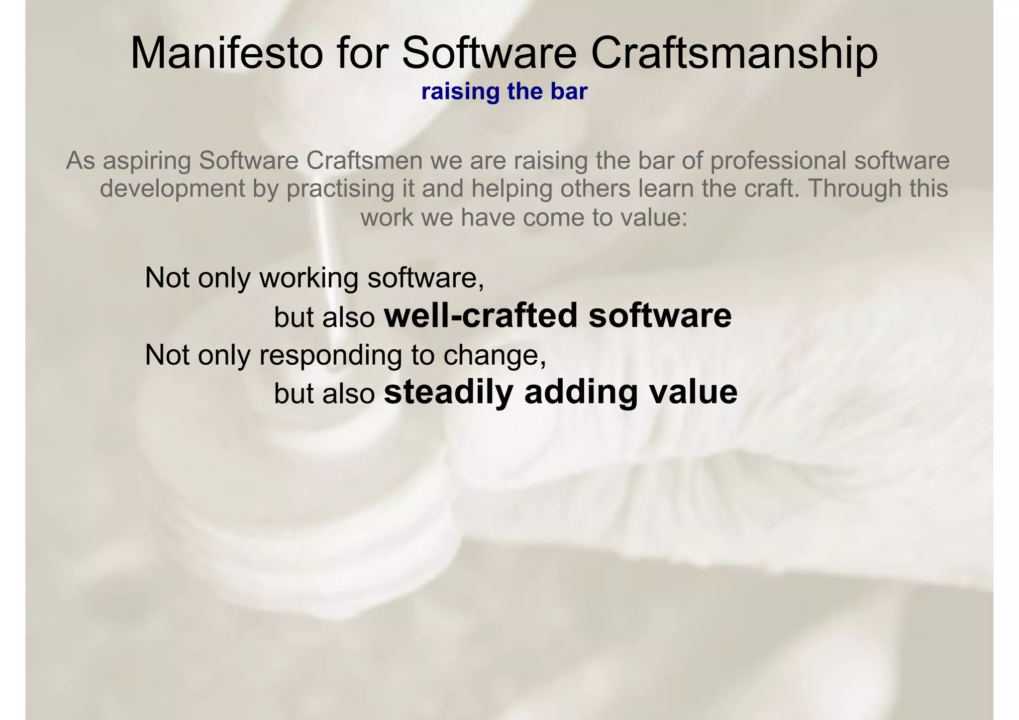 Manifesto for Software Craftsmanship
                                raising the bar

As aspiring Software Craftsmen we are raising the bar of professional software
   development by practising it and helping others learn the craft. Through this
                          work we have come to value:

       Not only working software,
                 but also well-crafted software
       Not only responding to change,
                 but also steadily adding value
 