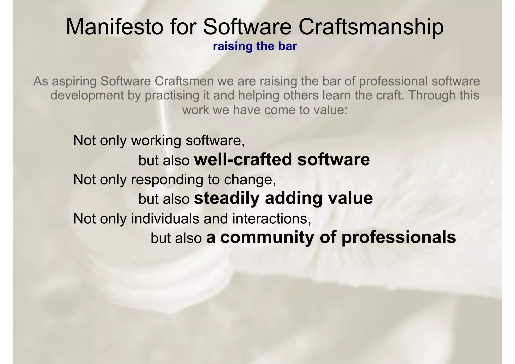 Manifesto for Software Craftsmanship
                                raising the bar

As aspiring Software Craftsmen we are raising the bar of professional software
   development by practising it and helping others learn the craft. Through this
                          work we have come to value:

       Not only working software,
                 but also well-crafted software
       Not only responding to change,
                 but also steadily adding value
       Not only individuals and interactions,
                   but also a community of professionals
 