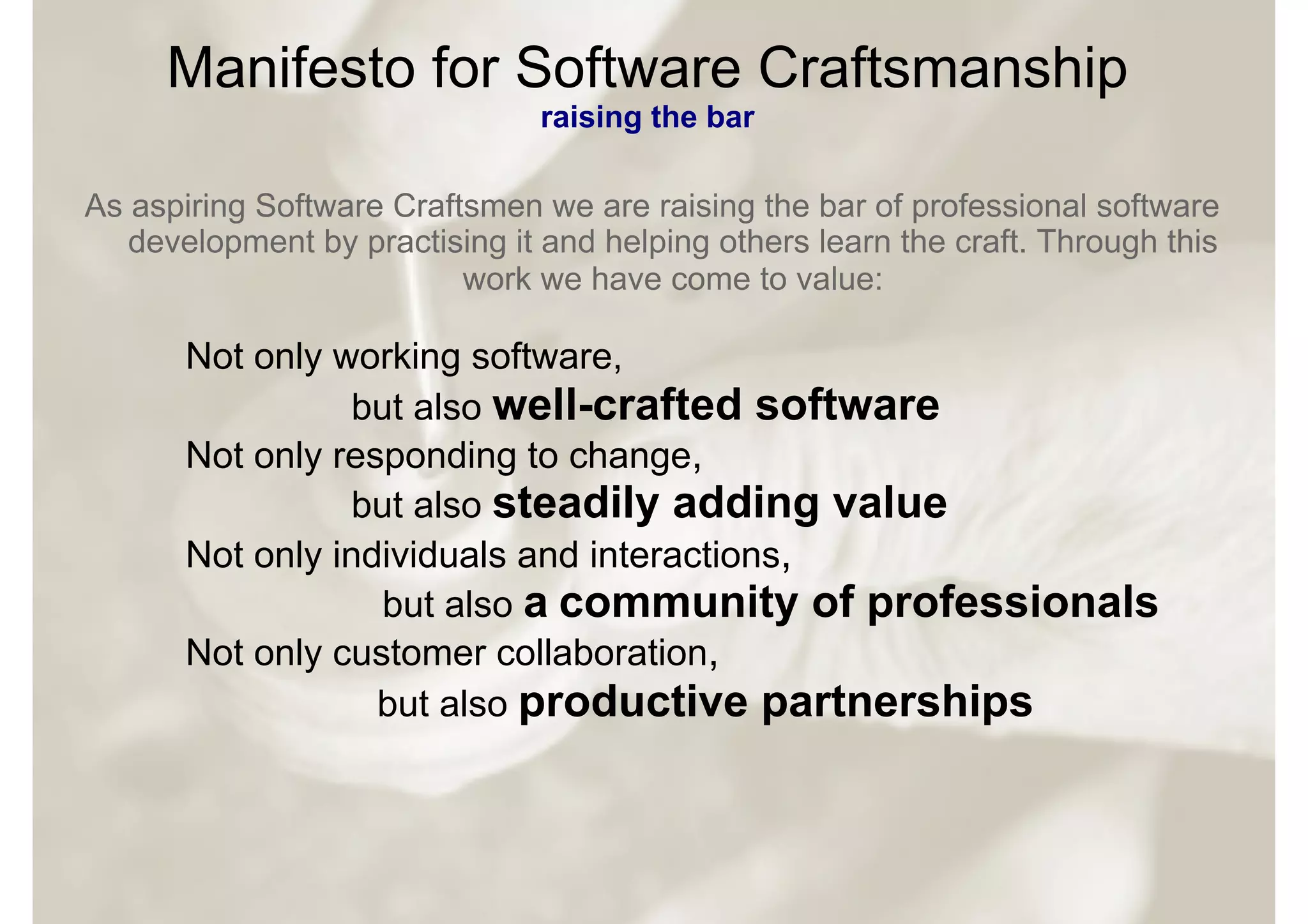 Manifesto for Software Craftsmanship
                                raising the bar

As aspiring Software Craftsmen we are raising the bar of professional software
   development by practising it and helping others learn the craft. Through this
                          work we have come to value:

       Not only working software,
                 but also well-crafted software
       Not only responding to change,
                 but also steadily adding value
       Not only individuals and interactions,
                   but also a community of professionals
       Not only customer collaboration,
                   but also productive partnerships
 