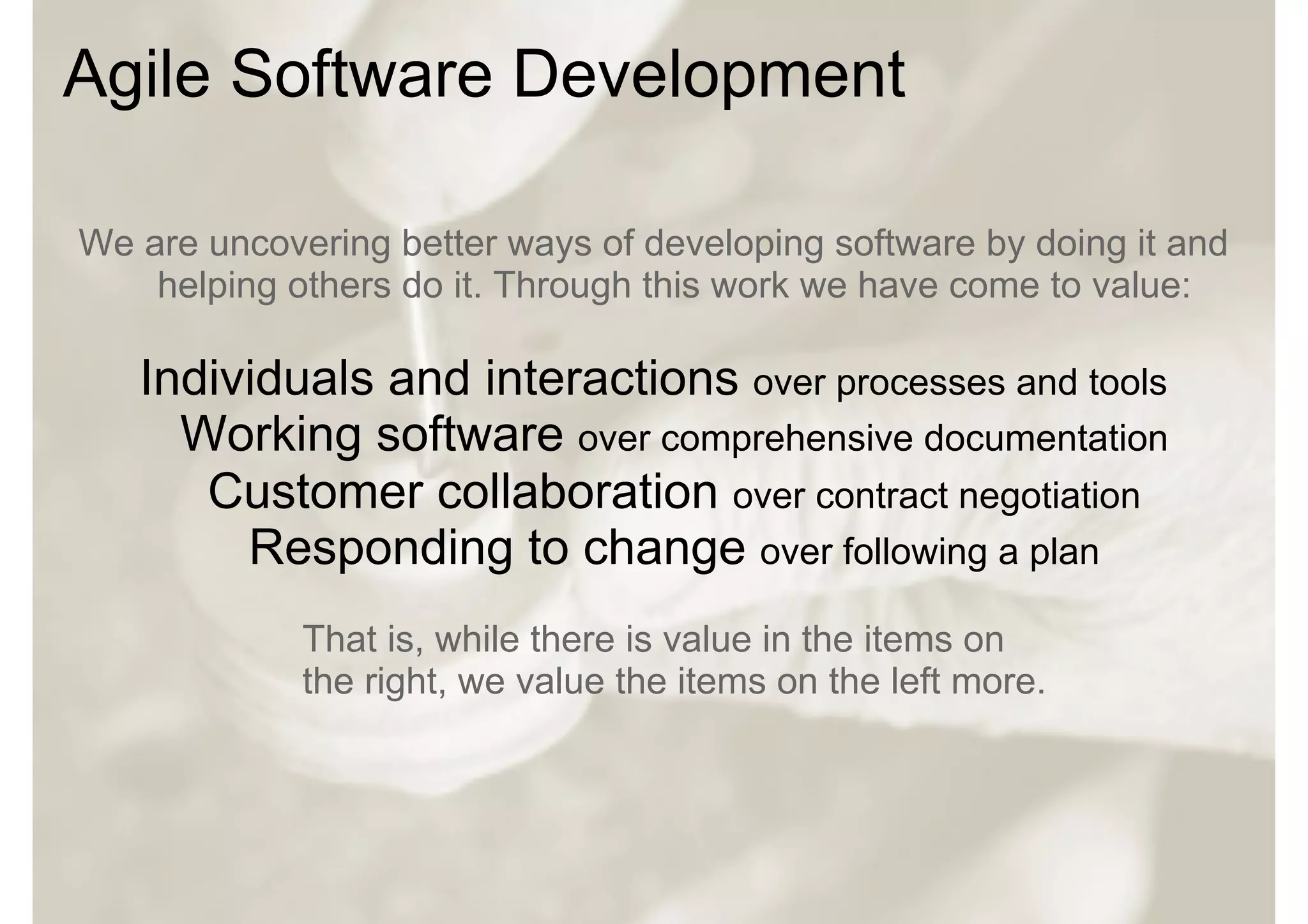 Agile Software Development

We are uncovering better ways of developing software by doing it and
    helping others do it. Through this work we have come to value:

   Individuals and interactions over processes and tools
     Working software over comprehensive documentation
      Customer collaboration over contract negotiation
        Responding to change over following a plan
             That is, while there is value in the items on
             the right, we value the items on the left more.
 