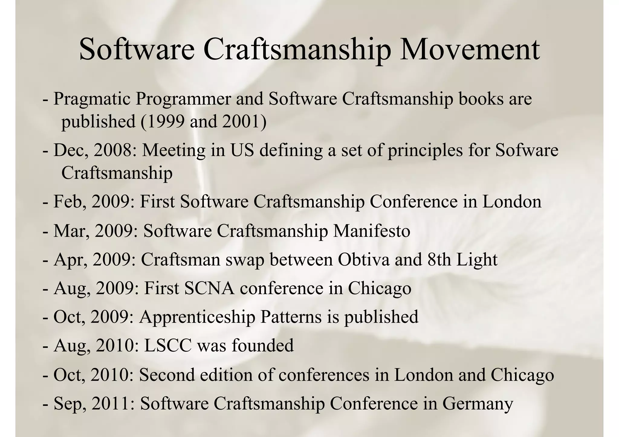 Software Craftsmanship Movement
- Pragmatic Programmer and Software Craftsmanship books are
   published (1999 and 2001)
- Dec, 2008: Meeting in US defining a set of principles for Sofware
   Craftsmanship
- Feb, 2009: First Software Craftsmanship Conference in London
- Mar, 2009: Software Craftsmanship Manifesto
- Apr, 2009: Craftsman swap between Obtiva and 8th Light
- Aug, 2009: First SCNA conference in Chicago
- Oct, 2009: Apprenticeship Patterns is published
- Aug, 2010: LSCC was founded
- Oct, 2010: Second edition of conferences in London and Chicago
- Sep, 2011: Software Craftsmanship Conference in Germany
 