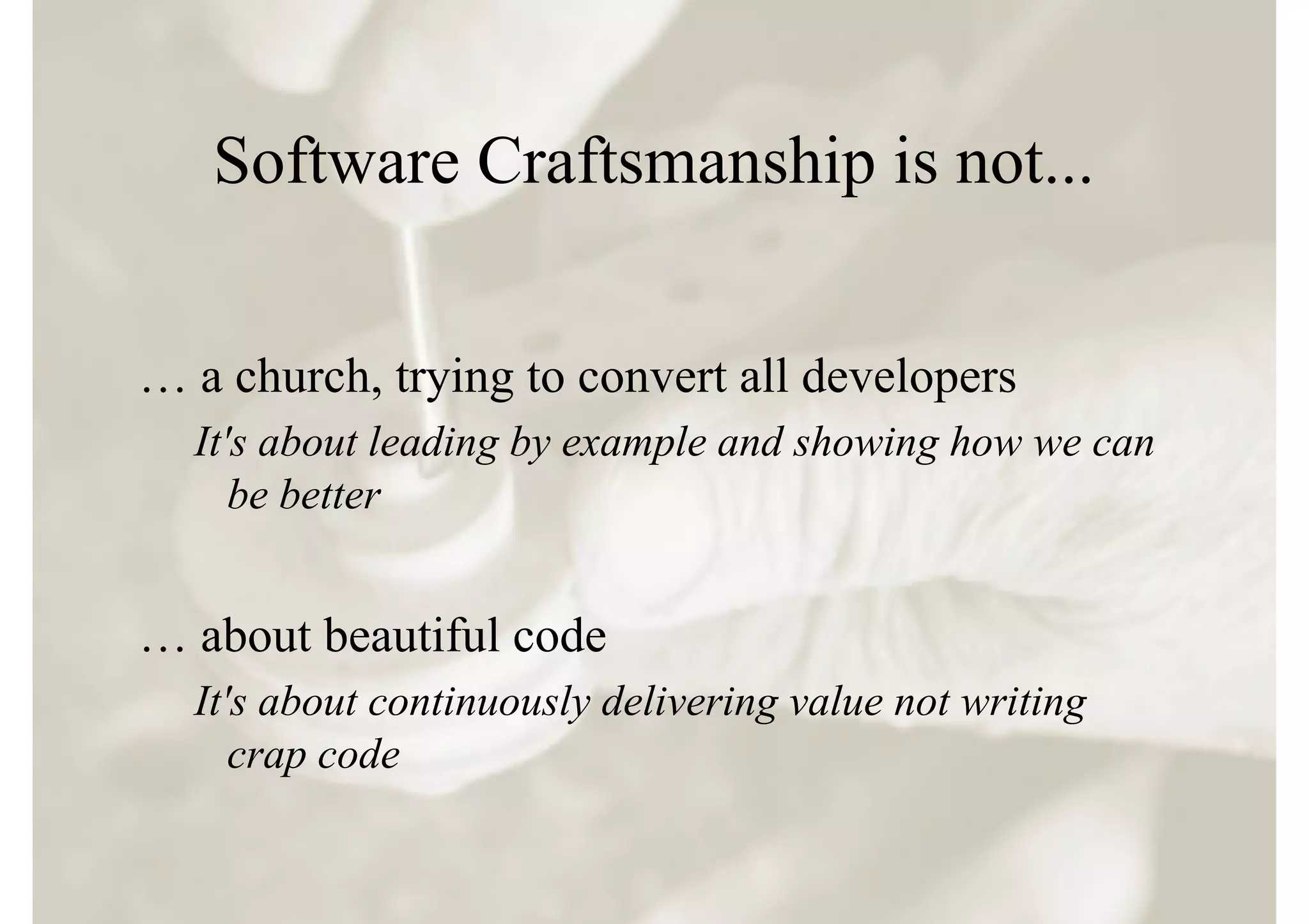 Software Craftsmanship is not...


… a church, trying to convert all developers
  It's about leading by example and showing how we can
     be better


… about beautiful code
  It's about continuously delivering value not writing
     crap code
 