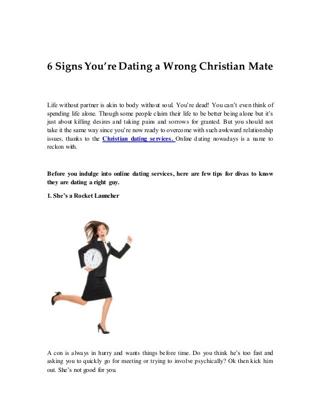 6 Signs You’re Dating a Wrong Christian Mate
Life without partner is akin to body without soul. You’re dead! You can’t even think of
spending life alone. Though some people claim their life to be better being alone but it’s
just about killing desires and taking pains and sorrows for granted. But you should not
take it the same way since you’re now ready to overcome with such awkward relationship
issues, thanks to the Christian dating services. Online dating nowadays is a name to
reckon with.
Before you indulge into online dating services, here are few tips for divas to know
they are dating a right guy.
1. She’s a Rocket Launcher
A con is always in hurry and wants things before time. Do you think he’s too fast and
asking you to quickly go for meeting or trying to involve psychically? Ok then kick him
out. She’s not good for you.
 
