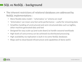© 2015 EXASOL AG
• The inherent restrictions of relational databases are addressed by
NoSQL implementations :
• More flexible data model – ‘schemaless’ or ‘schema on read’
• ‘Schemaless’ can mean very fast write performance – useful for streaming data
• Simplifies handling of unstructured and semi-structured data such as logfiles,
other machine generated data and text
• Designed for easy scale-up (and scale down) to handle seasonal workloads
• High levels of concurrency can be achieved via distributed processing
• High availability via replication is built in to some NoSQL databases
• Maps well to cloud based infrastructure and capabilities (if done well!)
SQL vs NoSQL - background
 