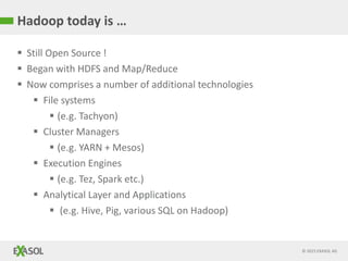 © 2015 EXASOL AG
Hadoop today is …
 Still Open Source !
 Began with HDFS and Map/Reduce
 Now comprises a number of additional technologies
 File systems
 (e.g. Tachyon)
 Cluster Managers
 (e.g. YARN + Mesos)
 Execution Engines
 (e.g. Tez, Spark etc.)
 Analytical Layer and Applications
 (e.g. Hive, Pig, various SQL on Hadoop)
 
