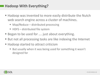 © 2015 EXASOL AG
Hadoop With Everything?
 Hadoop was invented to more easily distribute the Nutch
web search engine across a cluster of machines.
 Map/Reduce – distributed processing
 HDFS – distributed file system
 Began to be used for …. just about everything.
 But not all processing tasks are like indexing the Internet
 Hadoop started to attract criticism
 But usually when it was being used for something it wasn’t
designed for
 
