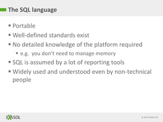 © 2015 EXASOL AG
The SQL language
 Portable
 Well-defined standards exist
 No detailed knowledge of the platform required
 e.g. you don’t need to manage memory
 SQL is assumed by a lot of reporting tools
 Widely used and understood even by non-technical
people
 