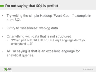 © 2015 EXASOL AG
I‘m not saying that SQL is perfect
• Try writing the simple Hadoop “Word Count” example in
pure SQL
• Or try to “sessionise” weblog data
• Or anything with data that is not structured
• “Which part of STRUCTURED Query Language don’t you
understand …?!”
• All I’m saying is that is an excellent language for
analytical queries.
 