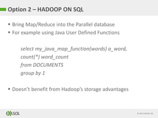 © 2015 EXASOL AG
Option 2 – HADOOP ON SQL
 Bring Map/Reduce into the Parallel database
 For example using Java User Defined Functions
select my_java_map_function(words) a_word,
count(*) word_count
from DOCUMENTS
group by 1
 Doesn’t benefit from Hadoop’s storage advantages
 