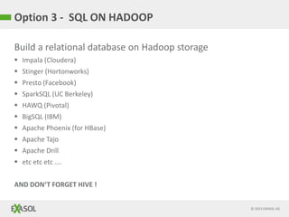 © 2015 EXASOL AG
Option 3 - SQL ON HADOOP
Build a relational database on Hadoop storage
 Impala (Cloudera)
 Stinger (Hortonworks)
 Presto (Facebook)
 SparkSQL (UC Berkeley)
 HAWQ (Pivotal)
 BigSQL (IBM)
 Apache Phoenix (for HBase)
 Apache Tajo
 Apache Drill
 etc etc etc ….
AND DON‘T FORGET HIVE !
 