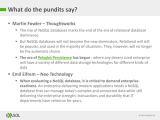 © 2015 EXASOL AG
What do the pundits say?
 Martin Fowler – Thoughtworks
 The rise of NoSQL databases marks the end of the era of relational database
dominance
 But NoSQL databases will not become the new dominators. Relational will still
be popular, and used in the majority of situations. They, however, will no longer
be the automatic choice.
 The era of Polyglot Persistence has begun - where any decent sized enterprise
will have a variety of different data storage technologies for different kinds of
data
 Emil Eifrem – Neo Technology
 When evaluating a NoSQL database, it is critical to demand enterprise-
readiness. An enterprise delivering modern applications needs a NoSQL
database that can manage today's complex and connected data while still
delivering the enterprise strength, transactions and durability that IT
departments have relied on for years.
 