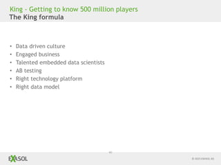 © 2015 EXASOL AG
40
The King formula
• Data driven culture
• Engaged business
• Talented embedded data scientists
• AB testing
• Right technology platform
• Right data model
King - Getting to know 500 million players
 
