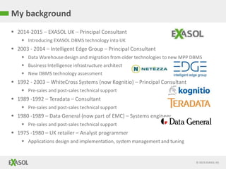 © 2015 EXASOL AG
 2014-2015 – EXASOL UK – Principal Consultant
 Introducing EXASOL DBMS technology into UK
 2003 - 2014 – Intelligent Edge Group – Principal Consultant
 Data Warehouse design and migration from older technologies to new MPP DBMS
 Business Intelligence infrastructure architect
 New DBMS technology assessment
 1992 - 2003 – WhiteCross Systems (now Kognitio) – Principal Consultant
 Pre-sales and post-sales technical support
 1989 -1992 – Teradata – Consultant
 Pre-sales and post-sales technical support
 1980 -1989 – Data General (now part of EMC) – Systems engineer
 Pre-sales and post-sales technical support
 1975 -1980 – UK retailer – Analyst programmer
 Applications design and implementation, system management and tuning
My background
 