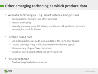 © 2015 EXASOL AG
• Wearable technologies – e.g. smart watches, Google Glass
• Bio sensors for humans (and other animals)
• Health monitoring
• Already in use on some dairy farms – optimise milk yields and give early
warning for possible disease
• Location based data
• All modern phones provide location data (either GPS or cell based)
• ‘crowd sourcing’ – e.g. traffic flow based on cellphone signals
• Beacons – e.g. Regent Street in London
• Location-based special offers and advertisement
• Facial recognition
• To drive targetted advertisements
Other emerging technologies which produce data
 
