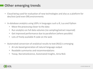 © 2015 EXASOL AG
• Cloud being used for evaluation of new technologies and also as a platform for
dev/test (and even DR) environments
• In-database analytics using UDFs in languages such a R, Lua and Python
• Move the processing closer to the data
• Run analytics on full data volumes (no sampling/extract required)
• Get improved performance due to parallelism (where possible)
• Lots of freely available R code on the web
• Automated conversion of analytical results to text (NLG) is emerging
• AI rule-based generation of natural language output
• Readable summaries and recommendations
• Yseop, NarrativeScience, Automated Insights, Arria NLG
Other emerging trends
 