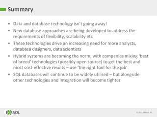© 2015 EXASOL AG
• Data and database technology isn’t going away!
• New database approaches are being developed to address the
requirements of flexibility, scalability etc
• These technologies drive an increasing need for more analysts,
database designers, data scientists
• Hybrid systems are becoming the norm, with companies mixing ‘best
of breed’ technologies (possibly open source) to get the best and
most cost-effective results – use ‘the right tool for the job’
• SQL databases will continue to be widely utilised – but alongside
other technologies and integration will become tighter
Summary
 