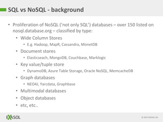 © 2015 EXASOL AG
• Proliferation of NoSQL (‘not only SQL’) databases – over 150 listed on
nosql.database.org – classified by type:
• Wide Column Stores
• E.g. Hadoop, MapR, Cassandra, MonetDB
• Document stores
• Elasticseach, MongoDB, Couchbase, Marklogic
• Key value/tuple store
• DynamoDB, Azure Table Storage, Oracle NoSQL, MemcacheDB
• Graph databases
• NEO4J, Yarcdata, Graphbase
• Multimodal databases
• Object databases
• etc, etc..
SQL vs NoSQL - background
 
