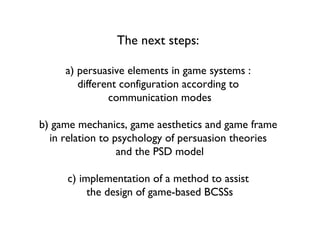 The next steps:
a) persuasive elements in game systems :
different configuration according to
communication modes
b) game mechanics, game aesthetics and game frame
in relation to psychology of persuasion theories
and the PSD model
c) implementation of a method to assist
the design of game-based BCSSs
 