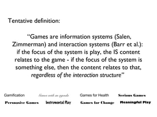 “Games are information systems (Salen,
Zimmerman) and interaction systems (Barr et al.):
if the focus of the system is play, the IS content
relates to the game - if the focus of the system is
something else, then the content relates to that,
regardless of the interaction structure”
Serious Games
Meaningful PlayPersuasive Games
Games with an agenda
Instrumental Play
Games for Health
Games for Change
Gamification
Tentative definition:
 