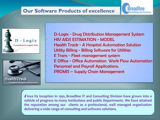 Our Software Products of excellence



              •
                   D-Logix - Drug Distribution Management System
              •
                   HIV AIDS ESTIMATION - MODEL
              •
                   Health Track - A Hospital Automation Solution
              •
                   Utility Billing - Billing Software for Utilities
              •
                   E Trans - Fleet management system
              •
                   E Office - Office Automation Work Flow Automation
              •
                   Personnel and Payroll Applications.
              •
                   PROMIS – Supply Chain Management




S ince its inception in 1991, Broadline IT and Consulting Division have grown into a
vehicle of progress to many Institutions and public Departments. We have attained
the reputation among our clients as a professional, well managed organization
delivering a wide range of consulting and software solutions.
 