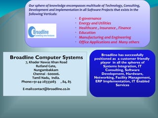 Our sphere of knowledge encompasses multitude of Technology, Consulting,
        Development and implementation in all Software Projects that exists in the
        following Verticals:
                                      •
                                          E-governance
                                      •
                                          Energy and Utilities
                                      •
                                          Healthcare , Insurance , Finance
                                      •
                                          Education
                                      •
                                          Manufacturing and Engineering
                                      •
                                          Office Applications and Many others


                                                       Broadline has successfully
Broadline Computer Systems                         positioned as a customer friendly
      7, Khader Nawaz Khan Road                        player in all the spheres of
             Rutland Gate,                               Systems Integration, IT
            Nungambakkam                                  Consulting, Software
           Chennai - 600006.                            Development, Hardware,
           Tamil Nadu, India.                      Networking, Facility Management,
    Phone:+91-44-28333083 , 84, 85                  ERP Implementation, IT Enabled
                                                                Services
    E-mail:contact@broadline.co.in
 