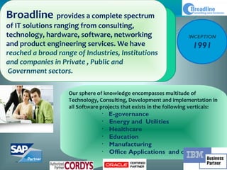 Broadline provides a complete spectrum
of IT solutions ranging from consulting,
technology, hardware, software, networking                           INCEPTION
and product engineering services. We have                             1991
reached a broad range of Industries, Institutions
and companies in Private , Public and
 Government sectors.

                    Our sphere of knowledge encompasses multitude of
                    Technology, Consulting, Development and implementation in
                    all Software projects that exists in the following verticals:
                                 •
                                     E-governance 
                                 •
                                     Energy and  Utilities 
                                 •
                                     Healthcare 
                                 •
                                     Education
                                 •
                                     Manufacturing
                                 •
                                     Office Applications and others
 
