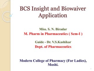 BCS Insight and Biowaiver
Application
Miss. S. N. Biradar
M. Pharm in Pharmaceutics ( Sem-I )
Guide - Dr. V.S.Kashikar
Dept. of Pharmaceutics
Modern College of Pharmacy (For Ladies),
Moshi.
1
 
