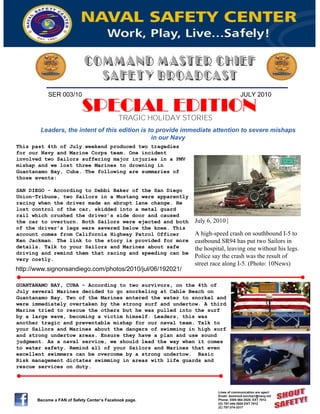 SER 003/10                                                             JULY 2010

                           SPECIAL EDITION  TRAGIC HOLIDAY STORIES
        Leaders, the intent of this edition is to provide immediate attention to severe mishaps
                                                in our Navy
This past 4th of July weekend produced two tragedies
for our Navy and Marine Corps team. One incident
involved two Sailors suffering major injuries in a PMV
mishap and we lost three Marines to drowning in
Guantanamo Bay, Cuba. The following are summaries of
those events:

SAN DIEGO - According to Debbi Baker of the San Diego
Union-Tribune, two Sailors in a Mustang were apparently
racing when the driver made an abrupt lane change. He
lost control of the car, skidded into a metal guard
rail which crushed the driver’s side door and caused
the car to overturn. Both Sailors were ejected and both      July 6, 2010 |
of the driver's legs were severed below the knee. This
account comes from California Highway Patrol Officer         A high-speed crash on southbound I-5 to
Ken Jackman. The link to the story is provided for more      eastbound SR94 has put two Sailors in
details. Talk to your Sailors and Marines about safe         the hospital, leaving one without his legs.
driving and remind them that racing and speeding can be
very costly.
                                                             Police say the crash was the result of
                                                             street race along I-5. (Photo: 10News)
http://www.signonsandiego.com/photos/2010/jul/06/192021/

GUANTANAMO BAY, CUBA - According to two survivors, on the 4th of
July several Marines decided to go snorkeling at Cable Beach on
Guantanamo Bay. Two of the Marines entered the water to snorkel and
were immediately overtaken by the strong surf and undertow. A third
Marine tried to rescue the others but he was pulled into the surf
by a large wave, becoming a victim himself. Leaders, this was
another tragic and preventable mishap for our naval team. Talk to
your Sailors and Marines about the dangers of swimming in high surf
and strong undertow areas. Ensure they have a plan and use sound
judgment. As a naval service, we should lead the way when it comes
to water safety. Remind all of your Sailors and Marines that even
excellent swimmers can be overcome by a strong undertow. Basic
Risk management dictates swimming in areas with life guards and
rescue services on duty.



                                                                      Lines of communication are open!
                                                                      Email: dominick.torchia1@navy.mil
       Become a FAN of Safety Center’s Facebook page.                 Phone: DSN 564-3520, EXT 7012
                                                                      (O) 757-444-3520 EXT 7012
                                                                      (C) 757-374-3317
 