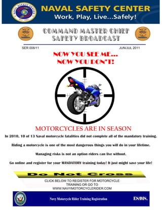 SER 008/11                                                  JUN/JUL 2011

                             NOW YOU SEE ME...
                              NOW YOU DON’T!




                  MOTORCYCLES ARE IN SEASON
In 2010, 10 of 13 Naval motorcycle fatalities did not complete all of the mandatory training.

    Riding a motorcycle is one of the most dangerous things you will do in your lifetime.

                  Managing risks is not an option riders can live without.

  Go online and register for your MANDATORY training today! It just might save your life!



                        CLICK BELOW TO REGISTER FOR MOTORCYCLE
                                   TRAINING OR GO TO
                            WWW.NAVYMOTORCYCLERIDER.COM
 