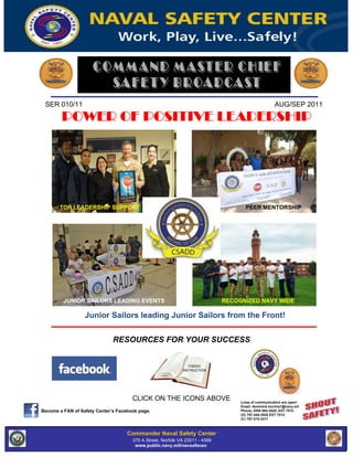 SER 010/11 AUG/SEP 2011
POWER OF POSITIVE LEADERSHIP
TOP LEADERSHIP SUPPORT PEER MENTORSHIP
JUNIOR SAILORS LEADING EVENTS RECOGNIZED NAVY WIDE
Junior Sailors leading Junior Sailors from the Front!
RESOURCES FOR YOUR SUCCESS
CSADD
INSTRUCTION
CLICK ON THE ICONS ABOVE Lines of communication are open!
Email: dominick.torchia1@navy.mil
Become a FAN of Safety Center’s Facebook page. Phone: DSN 564-3520, EXT 7012
(O) 757-444-3520 EXT 7012
(C) 757-374-3317
Commander Naval Safety Center
375 A Street, Norfolk VA Street, Norfolk -VA 23511 - 4399
375 A 23511 4399, 757 - 444 - 3520 ( DSN 564)
www.public.navy.mil/navsafecen
www.safetycenter.navy.mil