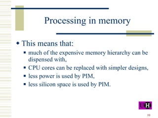 Processing in memory This means that: much of the expensive memory hierarchy can be dispensed with, CPU cores can be replaced with simpler designs, less power is used by PIM, less silicon space is used by PIM. 