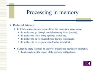 Processing in memory Reduced latency: In PIM architectures accesses from the processor to memory: do not have to go through multiple memory levels (caches),  do not have to travel along a printed circuit line, do not have to be reconverted back down to logic levels, do not have to be re-synchronised with a local clock. Currently there is about an order of magnitude reduction in latency thereby reducing the impact of the memory wall problem. 