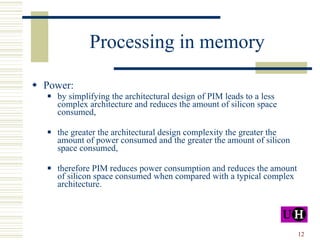 Processing in memory Power: by simplifying the architectural design of PIM leads to a less complex architecture and reduces the amount of silicon space consumed, the greater the architectural design complexity the greater the amount of power consumed and the greater the amount of silicon space consumed, therefore PIM reduces power consumption and reduces the amount of silicon space consumed when compared with a typical complex architecture. 