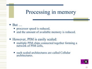 Processing in memory But … processor speed is reduced, and the amount of available memory is reduced. However, PIM is easily scaled: multiple PIM chips connected together forming a network of PIM cells, such scaled architectures are called Cellular architectures. 