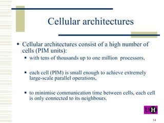 Cellular architectures Cellular architectures consist of a high number of  cells (PIM units): with tens of thousands up to one million  processors, each cell (PIM) is small enough to achieve extremely large-scale parallel operations, to minimise communication time between cells, each cell is only connected to its neighbours.  