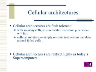 Cellular architectures Cellular architectures are fault tolerant: with so many cells, it is inevitable that some processors will fail, cellular architecture simply re-route instructions and data around failed cells . Cellular architectures are ranked highly as today’s Supercomputers. 