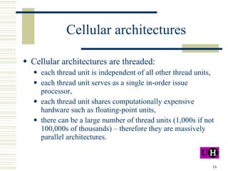 Cellular architectures Cellular architectures are threaded: each thread unit is independent of all other thread units, each thread unit serves as a single in-order issue processor, each thread unit shares computationally expensive hardware such as floating-point units, there can be a large number of thread units (1,000s if not 100,000s of thousands) – therefore they are massively parallel architectures. 