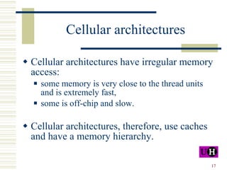 Cellular architectures Cellular architectures have irregular memory access: some memory is very close to the thread units and is extremely fast, some is off-chip and slow. Cellular architectures, therefore, use caches and have a memory hierarchy. 