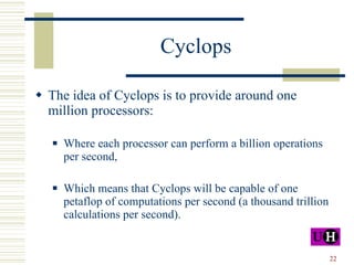 Cyclops The idea of Cyclops is to provide around one million processors: Where each processor can perform a billion operations per second, Which means that Cyclops will be capable of one petaflop of computations per second (a thousand trillion calculations per second). 