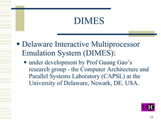 DIMES Delaware Interactive Multiprocessor Emulation System (DIMES): under development by Prof Guang Gao’s research group - t he Computer Architecture and Parallel Systems Laboratory  (CAPSL) at the University of Delaware, Newark, DE. USA. 