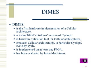 DIMES DIMES: is the first hardware implementation of a Cellular architecture, is a simplified ‘cut-down’ version of Cyclops, is hardware validation tool for Cellular architectures, emulates Cellular architectures, in particular Cyclops, cycle-by-cycle,  is implemented on at least one FPGA, has been evaluated by Jason McGuiness. 